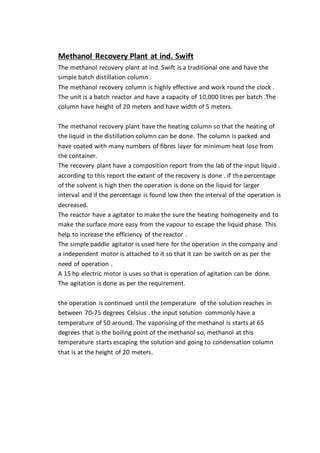 Methanol Recovery Plant at ind. Swift
The methanol recovery plant at ind. Swift is a traditional one and have the
simple batch distillation column .
The methanol recovery column is highly effective and work round the clock .
The unit is a batch reactor and have a capacity of 10,000 litres per batch .The
column have height of 20 meters and have width of 5 meters.
The methanol recovery plant have the heating column so that the heating of
the liquid in the distillation column can be done. The column is packed and
have coated with many numbers of fibres layer for minimum heat lose from
the container.
The recovery plant have a composition report from the lab of the input liquid .
according to this report the extant of the recovery is done . if the percentage
of the solvent is high then the operation is done on the liquid for larger
interval and if the percentage is found low then the interval of the operation is
decreased.
The reactor have a agitator to make the sure the heating homogeneity and to
make the surface more easy from the vapour to escape the liquid phase. This
help to increase the efficiency of the reactor .
The simple paddle agitator is used here for the operation in the company and
a independent motor is attached to it so that it can be switch on as per the
need of operation .
A 15 hp electric motor is uses so that is operation of agitation can be done.
The agitation is done as per the requirement.
the operation is continued until the temperature of the solution reaches in
between 70-75 degrees Celsius . the input solution commonly have a
temperature of 50 around. The vaporising of the methanol is starts at 65
degrees that is the boiling point of the methanol so, methanol at this
temperature starts escaping the solution and going to condensation column
that is at the height of 20 meters.
 