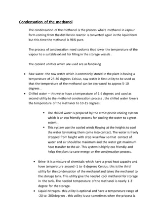 Condensation of the methanol
The condensation of the methanol is the process where methanol in vapour
form coming from the distillation reactor is converted again in the liquid form
but this time the methanol is 96% pure.
The process of condensation need coolants that lower the temperature of the
vapour to a suitable extent for filling in the storage vessels .
The coolant utilities which are used are as following
 Raw water- the raw water which is commonly stored in the plant is having a
temperature of 25-30 degrees Celsius. raw water is first utility to be used so
that the temperature of the methanol can be decreased to approx 5-10
degrees .
 Chilled water – this water have a temperature of 1-5 degrees and used as
second utility to the methanol condensation process . the chilled water lowers
the temperature of the methanol to 10-15 degrees.
 The chilled water is prepared by the atmospheric cooling system
which is an eco friendly process for cooling the water to a great
extent .
 This system use the cooled winds flowing at the heights to cool
the water by making them come into contact. The water is freely
dropped from height with drop wise flow so that contact of
water and air should be maximum and the water get maximum
heat transfer to the air. This system is highly eco friendly and
helps the plant to save energy on the condensation process.
 Brine- It is a mixture of chemicals which have a great heat capacity and
have temperature around -1 to -5 degrees Celsius. this is the third
utility for the condensation of the methanol and takes the methanol to
the storage tank. This utility give the needed cool methanol for storage
in the tank. The needed temperature of the methanol is nearly 1-2
degree for the storage.
 Liquid Nitrogen- this utility is optional and have a temperature range of
-20 to -200 degrees . this utility is use sometimes when the process is
 