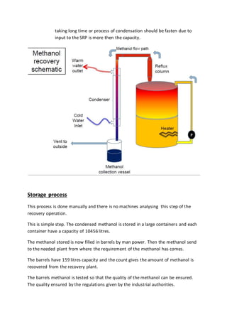 taking long time or process of condensation should be fasten due to
input to the SRP is more then the capacity.
Storage process
This process is done manually and there is no machines analysing this step of the
recovery operation.
This is simple step. The condensed methanol is stored in a large containers and each
container have a capacity of 10456 litres.
The methanol stored is now filled in barrels by man power. Then the methanol send
to the needed plant from where the requirement of the methanol has comes.
The barrels have 159 litres capacity and the count gives the amount of methanol is
recovered from the recovery plant.
The barrels methanol is tested so that the quality of the methanol can be ensured.
The quality ensured by the regulations given by the industrial authorities.
 