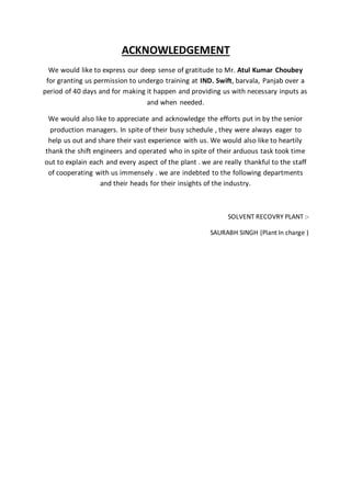 ACKNOWLEDGEMENT
We would like to express our deep sense of gratitude to Mr. Atul Kumar Choubey
for granting us permission to undergo training at IND. Swift, barvala, Panjab over a
period of 40 days and for making it happen and providing us with necessary inputs as
and when needed.
We would also like to appreciate and acknowledge the efforts put in by the senior
production managers. In spite of their busy schedule , they were always eager to
help us out and share their vast experience with us. We would also like to heartily
thank the shift engineers and operated who in spite of their arduous task took time
out to explain each and every aspect of the plant . we are really thankful to the staff
of cooperating with us immensely . we are indebted to the following departments
and their heads for their insights of the industry.
SOLVENT RECOVRY PLANT :-
SAURABH SINGH (Plant In charge )
 