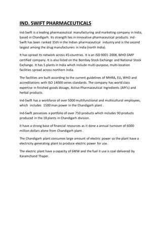 IND. SWIFT PHARMACEUTICALS
Ind-Swift is a leading pharmaceutical manufacturing and marketing company in India,
based in Chandigarh. Its strength lies in innovative pharmaceutical products. Ind-
Swift has been ranked 35th in the Indian pharmaceutical industry and is the second
largest among the drug manufacturers in India (north India).
It has spread its network across 45 countries. It is an ISO 9001-2008, WHO GMP
certified company. It is also listed on the Bombay Stock Exchange and National Stock
Exchange. It has 5 plants in India which include multi-purpose, multi-location
facilities spread across northern India.
The facilities are built according to the current guidelines of MHRA, EU, WHO and
accreditations with ISO 14000 series standards. The company has world class
expertise in finished goods dosage, Active Pharmaceutical Ingredients (API’s) and
herbal products.
Ind-Swift has a workforce of over 5000 multifunctional and multicultural employees,
which includes 1500 man power in the Chandigarh plant .
Ind-Swift possesses a portfolio of over 750 products which includes 90 products
produced in the 18 plants in Chandigarh division.
It have a strong base of financial resources as it done a annual turnover of 6000
million dollars alone from Chandigarh plant .
The Chandigarh plant consumes large amount of electric power so the plant have a
electricity generating plant to produce electric power for use.
The electric plant have a capacity of 6MW and the fuel it use is coal delivered by
Karamchand Thaper.
 