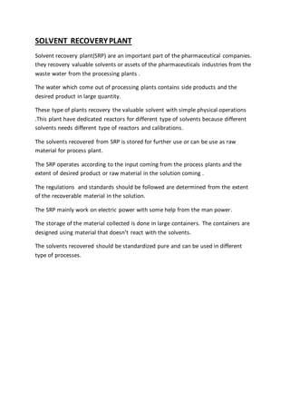 SOLVENT RECOVERYPLANT
Solvent recovery plant(SRP) are an important part of the pharmaceutical companies.
they recovery valuable solvents or assets of the pharmaceuticals industries from the
waste water from the processing plants .
The water which come out of processing plants contains side products and the
desired product in large quantity.
These type of plants recovery the valuable solvent with simple physical operations
.This plant have dedicated reactors for different type of solvents because different
solvents needs different type of reactors and calibrations.
The solvents recovered from SRP is stored for further use or can be use as raw
material for process plant.
The SRP operates according to the input coming from the process plants and the
extent of desired product or raw material in the solution coming .
The regulations and standards should be followed are determined from the extent
of the recoverable material in the solution.
The SRP mainly work on electric power with some help from the man power.
The storage of the material collected is done in large containers. The containers are
designed using material that doesn’t react with the solvents.
The solvents recovered should be standardized pure and can be used in different
type of processes.
 