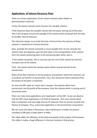 Applications of Solvent Recovery Plant
There are various applications of the solvent recovery plant related to
pharmaceutical industries.
Firstly, the solvent recovery plant recovers the valuable solvents.
If the industries loose the valuable solvent with the waste coming out of the plant
then it will be great misuse and wastage of the solvent which produced with the help
of valuable natural resources.
The industries always try to make the loses minimum thus the recovery of these
solvents is important to minimize the loses .
Now, secondly the solvent recovered is much valuable then its cost. Actually the
solvent value also depends upon the cost taken in the transportation of the solvent
from the solvent producing plant to the processing plant which uses it.
If the solvent recovered, then it not only save the cost of the solvent but also the
transport cost of the solvent.
Third , the solvent which the recovery plant collects may be harmful to the
environment.
Many of the Raw materials or the by-products and products which the industries use
or produce are harmful to environment. Thus, the removal of these substances from
the output of the plant is important .
So, here the SRP plays an crucial role in recovers the solvents which harm
environment and the profit of the company from the solution which is coming out of
the process plant .
There are many more applications and importance’s of the SRP . As we can observe
that the SRP’s have applications in all field of industries . As it save solvent which
help in production and save large amount of resources that can also be counted into
finance of company. Thus, it also have application in the environment conservation.
We can count this plant in the process step itself because it makes the process
complete as SRP gives a large extent of reflex.
This reflex effect the efficiency of the plant and quality of the product of the process.
This reflex is makes a large difference in the cost involved in that process.
 