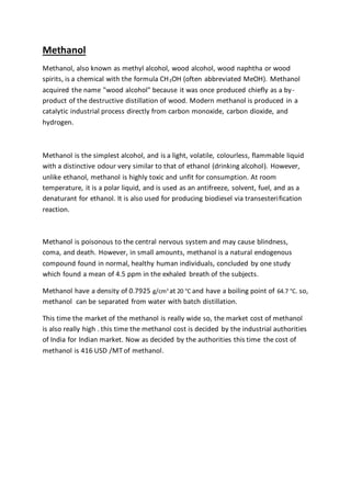 Methanol
Methanol, also known as methyl alcohol, wood alcohol, wood naphtha or wood
spirits, is a chemical with the formula CH3OH (often abbreviated MeOH). Methanol
acquired the name "wood alcohol" because it was once produced chiefly as a by-
product of the destructive distillation of wood. Modern methanol is produced in a
catalytic industrial process directly from carbon monoxide, carbon dioxide, and
hydrogen.
Methanol is the simplest alcohol, and is a light, volatile, colourless, flammable liquid
with a distinctive odour very similar to that of ethanol (drinking alcohol). However,
unlike ethanol, methanol is highly toxic and unfit for consumption. At room
temperature, it is a polar liquid, and is used as an antifreeze, solvent, fuel, and as a
denaturant for ethanol. It is also used for producing biodiesel via transesterification
reaction.
Methanol is poisonous to the central nervous system and may cause blindness,
coma, and death. However, in small amounts, methanol is a natural endogenous
compound found in normal, healthy human individuals, concluded by one study
which found a mean of 4.5 ppm in the exhaled breath of the subjects.
Methanol have a density of 0.7925 g/cm3
at 20 °C and have a boiling point of 64.7 °C. so,
methanol can be separated from water with batch distillation.
This time the market of the methanol is really wide so, the market cost of methanol
is also really high . this time the methanol cost is decided by the industrial authorities
of India for Indian market. Now as decided by the authorities this time the cost of
methanol is 416 USD /MT of methanol.
 