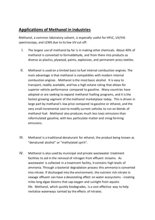 Applications of Methanol in industries
Methanol, a common laboratory solvent, is especially useful for HPLC, UV/VIS
spectroscopy, and LCMS due to its low UV cut-off.
I. The largest use of methanol by far is in making other chemicals. About 40% of
methanol is converted to formaldehyde, and from there into products as
diverse as plastics, plywood, paints, explosives, and permanent press textiles.
II. Methanol is used on a limited basis to fuel internal combustion engines. The
main advantage is that methanol is compatibles with modern internal
combustion engines . Methanol is the most basic alcohol. It is easy to
transport, readily available, and has a high octane rating that allows for
superior vehicle performance compared to gasoline. Many countries have
adopted or are seeking to expand methanol fuelling programs, and it is the
fastest growing segment of the methanol marketplace today. This is driven in
large part by methanol's low price compared to gasoline or ethanol, and the
very small incremental cost to modify current vehicles to run on blends of
methanol fuel. Methanol also produces much less toxic emissions than
reformulated gasoline, with less particulate matter and smog forming
emissions.
III. Methanol is a traditional denaturant for ethanol, the product being known as
"denatured alcohol" or "methylated spirit".
IV. Methanol is also used by municipal and private wastewater treatment
facilities to aid in the removal of nitrogen from effluent streams. As
wastewater is collected in a treatment facility, it contains high levels of
ammonia. Through a bacterial degradation process this ammonia is converted
into nitrate. If discharged into the environment, the nutrient rich nitrate in
sewage effluent can have a devastating effect on water ecosystems - creating
miles long algae blooms that sap oxygen and sunlight from aquatic
life. Methanol, which quickly biodegrades, is a cost-effective way to help
revitalize waterways tainted by the effects of nitrates.
 