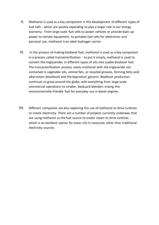 V. Methanol is used as a key component in the development of different types of
fuel cells - which are quickly expanding to play a larger role in our energy
economy. From large-scale fuel cells to power vehicles or provide back-up
power to remote equipment, to portable fuel cells for electronics and
personal use, methanol is an ideal hydrogen carrier.
VI. In the process of making biodiesel fuel, methanol is used as a key component
in a process called transesterification - to put it simply, methanol is used to
convert the triglycerides in different types of oils into usable biodiesel fuel.
The transesterification process reacts methanol with the triglyceride oils
contained in vegetable oils, animal fats, or recycled greases, forming fatty acid
alkyl esters (biodiesel) and the byproduct glycerin. Biodiesel production
continues to grow around the globe, with everything from large-scale
commercial operations to smaller, backyard blenders mixing this
environmentally-friendly fuel for everyday use in diesel engines.
VII. Different companies are also exploring the use of methanol to drive turbines
to create electricity. There are a number of projects currently underway that
are using methanol as the fuel source to create steam to drive turbines -
which is an excellent option for areas rich in resources other than traditional
electricity sources.
 