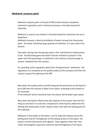 Methanol recovery plant
Methanol recovery plant is the part of SRP of pharmautical campanies .
methanol is generally used in chemical processes in the pharmaceutical
industries.
Methanol is used as raw material in the pharmaceutical industries and use in
liquid form.
Methanol recovery is done by distillation of water coming from the process
plant . this water containing large quantity of methanol, as it was used in the
process.
The water coming from the process plant is first tested by the simply testing
in lab . the lab testing gives the extant that the methanol is present in the
water and if the percentage of methanol in the solution is found enough to
recover methanol from the solution .
As, according to the regulations given from the government authorities . the
regulations are compared by the quality analysis of the company and then the
solution is given the opening to the SRP.
Now when the quality control and the lab gives the permission to the liquid to
go to SRP then the solution is filled in the reactor according to the solvent to
be recovered .
If the methanol will be recovered then the reactor will be batch type reactor .
Now when the liquid is filled to the safe capacity of the reactor then the first
thing is to be done is to note the temperature of the liquid to determine the
heating that will be given to the liquid so that it will reach the boiling point of
the methanol .
Methanol is flammable so the heater is set to make the solution just to the
boiling point and for homogeneity of the heating process of the liquid , the
liquid is stirred continuously with agitator. These agitators have their own
motor and designed to give the maximum heat homogeneity of the liquid.
 