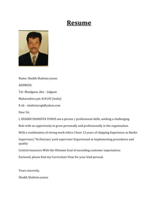 Resume
Name: Shaikh Shahista yunus
ADDRESS:
Tal- Bhadgaon, dist. - Jalgaon
Maharashtra pin 424105 (India)
E-id: - shahistarsgt@yahoo.com
Dear Sir,
I, SHAIKH SHAHISTA YUNUS am a person / professional skills, seeking a challenging
Role with an opportunity to grow personally and professionally in the organization.
With a combination of strong work ethics I have 13 years of shipping Experience as Reefer
Supervisor/ Technician/ yard supervisor Experienced at implementing procedures and
quality
Control measures With the Ultimate Goal of exceeding customer expectations
Enclosed, please find my Curriculum Vitae for your kind perusal.
Yours sincerely,
Shaikh Shahista yunus
 