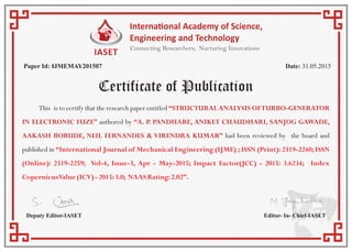 Certificate of Publication
Paper Id: IJMEMAY201507 Date: 31.05.2015
Deputy Editor-IASET Editor- In- Chief-IASET
This is to certify that the research paper entitled “STRUCTURALANALYSIS OFTURBO-GENERATOR
IN ELECTRONIC FUZE” authored by “A. P. PANDHARE, ANIKET CHAUDHARI, SANJOG GAWADE,
AAKASH BORUDE, NEIL FERNANDES & VIRENDRA KUMAR” had been reviewed by the board and
published in “International Journal of Mechanical Engineering (IJME) ; ISSN (Print): 2319-2240; ISSN
(Online): 2319-2259; Vol-4, Issue-3, Apr - May-2015; Impact Factor(JCC) - 2015: 3.6234; Index
CopernicusValue(ICV)-2015:3.0; NAASRating:2.02”.
 