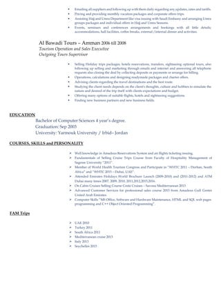  Emailing all suppliers and following up with them daily regarding any updates, rates and tariffs.
 Pricing and providing monthly vacation packages and corporate offers trips.
 Assisting Hajj and Umra Department like visa issuing with Saudi Embassy and arranging Umra
groups packages and individual offers in Hajj and Umra Seasons.
 Events, seminars and conferences arrangements and bookings with all little details;
accommodations, hall facilities, coffee breaks, external /internal dinner and activities.
Al Bawadi Tours – Amman 2006 till 2008
Tourism Operation and Sales Executive
Outgoing Tours Supervisor
 Selling Holiday trips packages; hotels reservations, transfers, sightseeing optional tours, also
following up selling and marketing through emails and internet and answering all telephone
requests also closing the deal by collecting deposits or payments or arrange for billing.
 Operations, calculations and designing readymade packages and charter offers.
 Advising clients regarding the travel destinations and the best route.
 Studying the client needs depends on the client's thoughts, culture and hobbies to simulate the
nature and desired of the trip itself with clients expectations and budget.
 Offering many options of suitable flights, hotels and sightseeing suggestions.
 Finding new business partners and new business fields.
EDUCATION
Bachelor of Computer Sciences 4 year’s degree.
Graduation: Sep 2003
University: Yarmouk University / Irbid– Jordan
COURSES, SKILLS and PERSONALITY
 Well knowledge in Amadeus Reservations System and air flights ticketing issuing.
 Fundamentals of Selling Cruise Trips Course from Faculty of Hospitality Management of
Sagesse University “2011”.
 Member of World Health Tourism Congress and Participate in “WHTC 2011 – Durban, South
Africa” and “WHTC 2015 – Dubai, UAE”.
 Attended Emirates Holidays World Brochure Launch (2009-2010) and (2011-2012) and ATM
Dubai many times 2007, 2009, 2010, 2011,2012,2015,2016.
 On Cabin Cruises Selling Course Costa Cruises – Savona Mediterranean 2013
 Advanced Customer Services for professional sales course 2015 from Amadeus Gulf Centre
United Arab Emirates.

FAM Trips
Computer Skills “MS Office, Software and Hardware Maintenance, HTML and SQL web pages
programming and C++ Object Oriented Programming”.
 UAE 2010
 Turkey 2011
 South Africa 2011
 Mediterranean cruise 2013
 Italy 2013
 Seychelles 2015
 