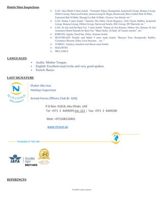 Hotels Sites Inspections
 UAE: Abu Dhabi 5 stars hotels “Emirates Palace Kempinski, Jumeirah Group, Rotana Group,
Hilton Group, Starwood hotels, Janna Group,St. Regis, Rosewood, Ritz Carlton Bab Al Bahr,
Fairmont Bab Al Bahr, Shangri La Bab Al Bahr, Viceroy Yas Island, etc.”
 UAE: Dubai 5 stars hotels “Atlantis The Palm, Hyatt Regency, Park Hyatt, Raffles, Jumeirah
Group, Rotana Group, Hilton Group, Starwood hotels, IHG Group, JW Marriott, etc.”
 UAE: Al Ain and Sir Bani Yas 5 stars hotels “Danat Al Ain Rotana, Hilton Ain, Rotana Al Ain
Anantara Desert Islands Sir Bani Yas “Main Hotel, Al Sahl, Al Yamm resorts”, etc.”
 JORDAN: Aqaba, Dead Sea, Petra, Amman hotels
 SEYCHELLES: Praslin and Mahe 5 stars main hotels “Banyan Tree, Kempinski, Raffles,
Constance Resorts, Eden, Four Seasons… etc. ”
 TURKEY: Antalya, Istanbul and Bursa main hotels
 MALDIVES
 SRI LANKA
LANGUAGES
 Arabic: Mother Tongue.
 English: Excellent read/write and very good spoken.
 French: Basics.
LAST SIGNATURE
Shaker Abu Issa
Holidays Supervisor
Armed Forces Officers Club Br. GHQ
P.O.Box: 41818, Abu Dhabi, UAE
Tel: +971 2 4449099 Ext: 111 | Fax: +971 2 4449200
Mob: +971508120401
www.ntravel.ae
REFERENCES
Available upon request
 