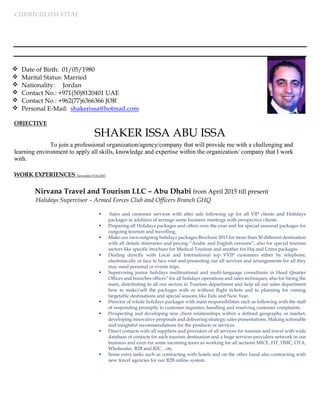 CURRICULUM VITAE
SHAKER ISSA ABU ISSA
To join a professional organization/agency/company that will provide me with a challenging and
learning environment to apply all skills, knowledge and expertise within the organization/ company that I work
with.
WORK EXPERIENCES “last update 5th Oct 2016”
Nirvana Travel and Tourism LLC – Abu Dhabi from April 2015 till present
Holidays Supervisor – Armed Forces Club and Officers Branch GHQ
 Sales and customer services with after sale following up for all VIP clients and Holidays
packages in addition of arrange some business meetings with prospective clients.
 Preparing all Holidays packages and offers over the year and for special seasonal packages for
outgoing tourism and travelling.
 Make our own outgoing holidays packages Brochure 2015 for more than 50 different destination
with all details itineraries and pricing “Arabic and English versions”, also for special tourism
sectors like specific brochure for Medical Tourism and another for Haj and Umra packages.
 Dealing directly with Local and International top VVIP customers either by telephone,
electronically or face to face visit and presenting our all services and arrangements for all they
may need personal or events trips.
 Supervising junior holidays multinational and multi-language consultants in Head Quarter
Offices and branches offices” for all holidays operations and sales techniques, also for hiring the
team, distributing to all our sectors in Tourism department and help all our sales department
how to make/sell the packages with or without flight tickets and to planning for coming
targetable destinations and special seasons like Eids and New Year.
 Director of whole holidays packages with main responsibilities such as following with the staff
of responding promptly to customer inquiries; handling and resolving customer complaints.
 Prospecting and developing new client relationships within a defined geography or market,
developing innovative proposals and delivering strategic sales presentations. Making actionable
and insightful recommendations for the products or services.
 Direct contacts with all suppliers and providers of all services for tourism and travel with wide
database of contacts for each tourism destination and a huge services providers network in our
business and even for some incoming tours as working for all sections MICE, FIT, DMC, OTA,
Wholesaler, B2B and B2C…etc.
 Some extra tasks such as contracting with hotels and on the other hand also contracting with
new travel agencies for our B2B online system.
 Date of Birth: 01/05/1980
 Marital Status: Married
 Nationality: Jordan
 Contact No.: +971(50) UAE8120401
 Contact No.: +962(77)6366366 JOR
 Personal E-Mail: shakerissa@hotmail.com
OBJECTIVE
 