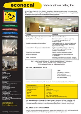 SAFE & SUITABLE FOR ALL TYPES OF COMMERCIAL APPLICATIONS
Hospitals, Schools, Office Buildings and Retail Outlets
Preferred specification for healthcare facilities
econocal
Characteristics White
Humidity Resistance 100%
Fire Classification Class A/A1/2
Durability Termite and rodent proof
Density 1.01g/cm3
NRC 0.22 - 0.70
Impact Resistance High impact resistance
Tests SANS 428:2012 (10177-5 & 10177-10)
BILL OF QUANTITY SPECIFICATION
Econocal vinyl clad calcium silicate aluminium foil backed ceiling tiles size 1200 x 600 x 6mm thick with White
vinyl finish laid onto Econogrid 38 x 24mm pre-painted white exposed tee grid system.
Features Benefits
Maufactured using incombustible raw materials The product will not burn
Excellent fire resistant properties Flame spread is reduced and no smoke
or poisonous gas is produced by
presence of fire
Resists moisture without degradation Ideal for wet areas eg: bathrooms, kitchens
and non-airconditioned areas which have
high relative humidity
Low co-efficient of expansion and contraction Systems installations improve efficiency
of airconditioning thereby lowering
long term running costs
Composition and hardness Particle emission is greatly reduced
Hardened tile edges Offers extra strength and reduces risk
of breakages
Stable and durable Resistant to buckling, cracking and sagging
even under adverse environmental conditions
SURFACE FINISHES AND SIZES
calcium silicate ceiling tile
pelican systems
ceiling systems
partitioning systems
opening systems
flooring systems
Durban
(031) 563 7307
Pietermaritzburg
(033) 345 3701
Gauteng
082 212 1372
Distributors:
Zululand
Above All Ceilings & Partitions
(035) 751 1956
Northern KZN
SAIBA Industries (Pty) Ltd
(034) 375 6051
South Coast
Southgate Ceilings & Partitions
(039) 314 9021
Johannesburg
C + T Ceilings & Partitions Warehouse
(011) 704 6224
Gauteng - Pretoria
C + T Ceilings & Partitions Warehouse
(012) 653 3531
Visit our website on
www.pelican.co.za
Email info@pelican.co.za
creating environments
FIRE PERFORMANCE CLASSIFICATION FOR BUILDINGS: SANS 428:2012 (10177-5 & 10177-10)
The econocal ceiling tile as tested did not propagate flaming during the standard SANS 10177-10 test.
The overall classification of econocal in terms of the SANS specification is therefore: CLASS A/A1/2
white
1200 X 600 X 6mm SE
Packing Details:
10 tiles / 7.2 m2 per pack
300 tiles per stack
Econocal is produced from calcium silicate and is an extremely strong and durable tile.
Econocal has a white vinyl face and an aluminium foil backing, as well as encapsulated
edges which further enhance the tiles inherent properties.
Econocal can be cut with a scoring knife, circular saw or hand saw. Holes can be made with a hole saw.
 