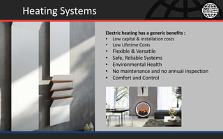 Heating Systems
Electric heating has a generic benefits :
• Low capital & installation costs
• Low Lifetime Costs
• Flexible & Versatile
• Safe, Reliable Systems
• Environmental Health
• No maintenance and no annual inspection
• Comfort and Control
 