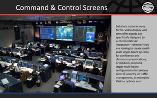Command & Control Screens
Solutions come in many
forms. Video display wall
controller boards are
specifically designed to
accommodate AV
integrators—whether they
are looking to create small-
scale single-board systems
for conference and
classroom presentations,
or medium-sized and
larger multi-board
configurations for process
control, security, or traffic
management, as examples.
Various options exist.
 