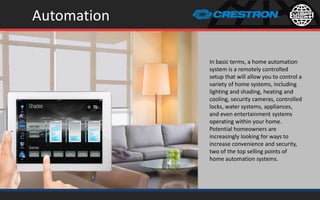 Automation
In basic terms, a home automation
system is a remotely controlled
setup that will allow you to control a
variety of home systems, including
lighting and shading, heating and
cooling, security cameras, controlled
locks, water systems, appliances,
and even entertainment systems
operating within your home.
Potential homeowners are
increasingly looking for ways to
increase convenience and security,
two of the top selling points of
home automation systems.
 