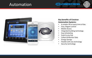 Automation
Key benefits of Crestron
Automation Systems:
• A simpler life at every time of day
• Easy, elegant control
• Mobile Access
• Integrated building technology
• Easy Scheduling
• Scale to any Size
• Collect & Monitor Data
• Energy Savings
• Flexible with any technology
• Security technology
 