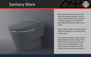 Sanitary Ware
We deal with brands known for their
top notch quality standards, and we
support those brands with services of
the highest quality as to match the
great high end brands we offer to our
clients.
How products make users feel, improve
lifestyle and health, or increase home
market value.
Our products includes a great range of
best performance and ecology in the
Bath & kitchen innovation, from our
“best-in-class” technologies to Eco
Power faucets and flush valves that
harness the energy of moving water.
 