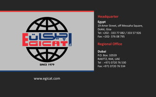 www.egicat.com
Egypt
19 Amer Street, off Messaha Square,
Dokki, Giza
Tel: +202 - 333 77 082 / 333 57 926
Fax: +202- 376 08 795
Headquarter
Regional Office
Dubai
P.O. Box: 10559
RAKFTZ, RAK, UAE
Tel : +971 0720 76 530
Fax: +971 0720 76 534
 