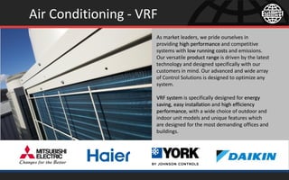 Air Conditioning - VRF
As market leaders, we pride ourselves in
providing high performance and competitive
systems with low running costs and emissions.
Our versatile product range is driven by the latest
technology and designed specifically with our
customers in mind. Our advanced and wide array
of Control Solutions is designed to optimize any
system.
VRF system is specifically designed for energy
saving, easy installation and high efficiency
performance, with a wide choice of outdoor and
indoor unit models and unique features which
are designed for the most demanding offices and
buildings.
 