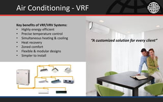 Air Conditioning - VRF
Key benefits of VRF/VRV Systems:
• Highly energy efficient
• Precise temperature control
• Simultaneous heating & cooling
• Heat recovery
• Zoned comfort
• Flexible & modular designs
• Simpler to install
“A customized solution for every client”
 