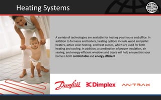 Heating Systems
A variety of technologies are available for heating your house and office. In
addition to furnaces and boilers, heating options include wood and pellet
heaters, active solar heating, and heat pumps, which are used for both
heating and cooling. In addition, a combination of proper insulation, air
sealing, and energy-efficient windows and doors will help ensure that your
home is both comfortable and energy efficient
 