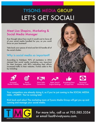 TYSONS MEDIA GROUP
LET’S GET SOCIAL!
For more info, call us at 703.585.3354
or email lisa@vivatysons.com.
www.tysonsmediagroup.com
Your competitors are already doing it, so if you’re just coming to the SOCIAL MEDIA
table...HURRY! You’re running late!
Kick back and relax! The marketing team at Tysons Media Group will get you up and
running and manage your social media.
Meet Lisa Shapiro, Marketing &
Social Media Manager
Ever thought about how much it would cost to have all
of your social media handled for you, so you could
focus on your business?
Take back your peace of mind and let US handle all of
the social chatter.
Why is social media so important?
According to HubSpot, 92% of marketers in 2014
claimed that social media marketing was important
for their business, with 80% indicating their efforts
increased traffic to their websites. Forbes adds to this
by including:
Increased
Market Visibility
Brand
Recognition
More Sales
Conversions
Better Search
Engine Rankings
Broadened Base
of Loyal Fans
Decreased
Marketing Costs
 