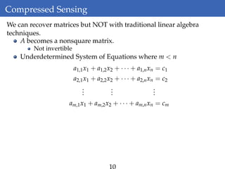 Compressed Sensing
We can recover matrices but NOT with traditional linear algebra
techniques.
A becomes a nonsquare matrix.
Not invertible
Underdetermined System of Equations where m < n
a1,1x1 + a1,2x2 + · · · + a1,nxn = c1
a2,1x1 + a2,2x2 + · · · + a2,nxn = c2
...
...
...
am,1x1 + am,2x2 + · · · + am,nxn = cm
10
 