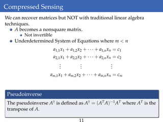 Compressed Sensing
We can recover matrices but NOT with traditional linear algebra
techniques.
A becomes a nonsquare matrix.
Not invertible
Underdetermined System of Equations where m < n
a1,1x1 + a1,2x2 + · · · + a1,nxn = c1
a2,1x1 + a2,2x2 + · · · + a2,nxn = c2
...
...
...
am,1x1 + am,2x2 + · · · + am,nxn = cm
Pseudoinverse
The pseudoinverse A† is deﬁned as A† = (ATA)−1AT where AT is the
transpose of A.
 