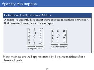 Sparsity Assumption
Deﬁnition: Jointly k-sparse Matrix
A matrix A is jointly k-sparse if there exist no more than k rows in A
that have nonzero entries. For example:






1 3 0
2 −1 2
0 0 0
0 0 0
5 2 −6






A 3-sparse matrix




0 0 0
2 −4 −2
0 9 2
4 1 1




A 3-sparse matrix
Many matrices are well approximated by k-sparse matrices after a
change of basis.
13
 