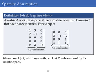 Sparsity Assumption
Deﬁnition: Jointly k-sparse Matrix
A matrix A is jointly k-sparse if there exist no more than k rows in A
that have nonzero entries. For example:






1 3 0
2 −1 2
0 0 0
0 0 0
5 2 −6






A 3-sparse matrix




0 0 0
2 −4 −2
0 9 2
4 1 1




A 3-sparse matrix
We assume k , which means the rank of X is determined by its
column space.
14
 