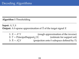 Decoding Algorithms
Algorithm 1 Thresholding
Input: A, Y, k
Output: A k-sparse approximation of ˆX of the target signal X
1: X = A∗Y (rough approximation of the inverse)
2: T = PrincipalSupportk(X) (estimate for support set)
3: ˆX = A†
TY (projection onto k subspace deﬁned by T)
19
 