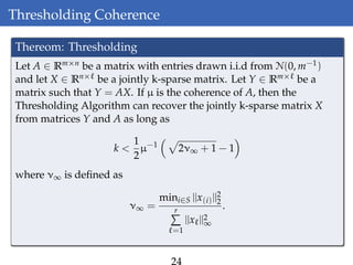 Thresholding Coherence
Thereom: Thresholding
Let A ∈ Rm×n be a matrix with entries drawn i.i.d from N(0, m−1)
and let X ∈ Rn× be a jointly k-sparse matrix. Let Y ∈ Rm× be a
matrix such that Y = AX. If µ is the coherence of A, then the
Thresholding Algorithm can recover the jointly k-sparse matrix X
from matrices Y and A as long as
k <
1
2
µ−1
2ν∞ + 1 − 1
where ν∞ is deﬁned as
ν∞ =
mini∈S ||x(i)||2
2
r
=1
||x ||2
∞
.
 