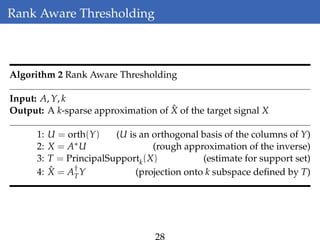 Rank Aware Thresholding
Algorithm 2 Rank Aware Thresholding
Input: A, Y, k
Output: A k-sparse approximation of ˆX of the target signal X
1: U = orth(Y) (U is an orthogonal basis of the columns of Y)
2: X = A∗U (rough approximation of the inverse)
3: T = PrincipalSupportk(X) (estimate for support set)
4: ˆX = A†
TY (projection onto k subspace deﬁned by T)
 