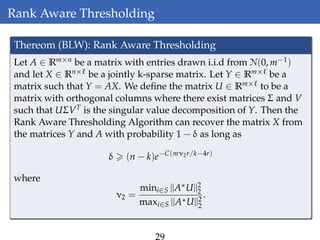 Rank Aware Thresholding
Thereom (BLW): Rank Aware Thresholding
Let A ∈ Rm×n be a matrix with entries drawn i.i.d from N(0, m−1)
and let X ∈ Rn× be a jointly k-sparse matrix. Let Y ∈ Rm× be a
matrix such that Y = AX. We deﬁne the matrix U ∈ Rm× to be a
matrix with orthogonal columns where there exist matrices Σ and V
such that UΣVT is the singular value decomposition of Y. Then the
Rank Aware Thresholding Algorithm can recover the matrix X from
the matrices Y and A with probability 1 − δ as long as
δ (n − k)e−C(mν2r/k−4r)
where
ν2 =
mini∈S ||A∗U||2
2
maxi∈S ||A∗U||2
2
.
 