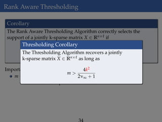 Rank Aware Thresholding
Corollary
The Rank Aware Thresholding Algorithm correctly selects the
support of a jointly k-sparse matrix X ∈ Rn× if
m
Ck
ν2
1 +
1
r
ln
n
δ
Importance of Corollary:
m ∼ Ck
Eliminates the “square-root bottleneck"
Thresholding Corollary
The Thresholding Algorithm recovers a jointly
k-sparse matrix X ∈ Rn× as long as
m >
4k2
2ν∞ + 1
 