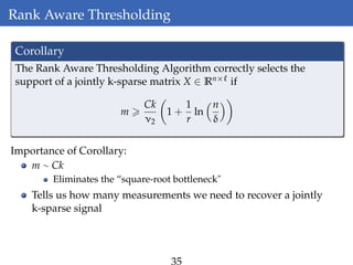 Rank Aware Thresholding
Corollary
The Rank Aware Thresholding Algorithm correctly selects the
support of a jointly k-sparse matrix X ∈ Rn× if
m
Ck
ν2
1 +
1
r
ln
n
δ
Importance of Corollary:
m ∼ Ck
Eliminates the “square-root bottleneck"
Tells us how many measurements we need to recover a jointly
k-sparse signal
 
