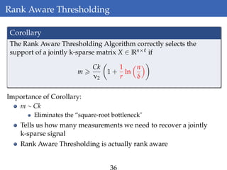 Rank Aware Thresholding
Corollary
The Rank Aware Thresholding Algorithm correctly selects the
support of a jointly k-sparse matrix X ∈ Rn× if
m
Ck
ν2
1 +
1
r
ln
n
δ
Importance of Corollary:
m ∼ Ck
Eliminates the “square-root bottleneck"
Tells us how many measurements we need to recover a jointly
k-sparse signal
Rank Aware Thresholding is actually rank aware
36
 