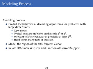 Modeling Process
Modeling Process
Predict the behavior of decoding algorithms for problems with
large dimensions
New model
Typical tests are problems on the scale 27
or 28
.
We want to know behavior of problems at least 212
.
Hard to run many tests of this size.
Model the region of the 50% Success Curve
Relate 50% Success Curve and Fraction of Correct Support
 