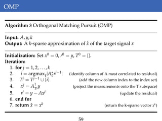 OMP
Algorithm 3 Orthogonal Matching Pursuit (OMP)
Input: A, y, k
Output: A k-sparse approximation of ˆx of the target signal x
Initialization: Set x0 = 0, r0 = y, T0 = {}.
Iteration:
1. for j = 1, 2, . . . , k
2. i = argmax |A∗rj−1| (identify column of A most correlated to residual)
3. Tj = Tj−1 ∪ {i} (add the new column index to the index set)
4. xj = A†
Tj y (project the measurements onto the T subspace)
5. rj = y − Axj (update the residual)
6. end for
7. return ˆx = xk (return the k-sparse vector xk
)
59
 