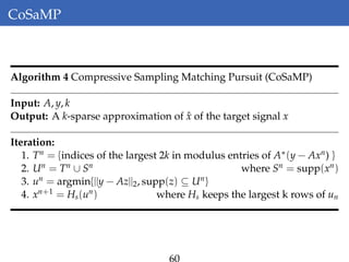 CoSaMP
Algorithm 4 Compressive Sampling Matching Pursuit (CoSaMP)
Input: A, y, k
Output: A k-sparse approximation of ˆx of the target signal x
Iteration:
1. Tn = {indices of the largest 2k in modulus entries of A∗(y − Axn) }
2. Un = Tn ∪ Sn where Sn = supp(xn)
3. un = argmin{||y − Az||2, supp(z) ⊆ Un}
4. xn+1 = Hs(un) where Hs keeps the largest k rows of un
60
 