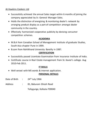 At Hawkins Cookers Ltd
 Successfully achieved the annual Sales target within 6 months of joining the
company appreciated by Sr. General Manager Sales.
 Holds the distinction of energizing & monitoring dealer’s network by
arranging product display as a part of competition amongst dealer
community in the country.
 Effectively harmonized cooperative publicity by devising consumer
competition schemes.
ACADEMIA
 M.B.A from Canadian School of Management Institute of graduate Studies,
South Asia chapter Pune in 1999.
 B.com from Rohilkhand University Bareilly in 1987.
CERTIFICATION
 Successfully passed Licentiate Examination from Insurance Institute of India.
 Certificate course in Real Estate management from St. Xavier’s college. Aug
2010-Feb 2011.
IT SKILLS
 Well versed with MS words & internet application.
PERSONAL DETAILS
Date of Birth : 24th
July 1966
Address : 81, Baburam Ghosh Road
Tollygunge, Kolkata-700040
 