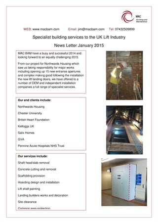 WEB: www.macbam.com Email: jim@macbam.com Tel: 07432509899
Specialist building services to the UK Lift Industry
News Letter January 2015
MAC BAM have a busy and successful 2014 and
looking forward to an equally challenging 2015.
From our project for Northwards Housing which
saw us taking responsibility for major works
including opening up 15 new entrance apertures
and complex making good following the installation
the new lift landing doors, we have offered to a
number of OEM and independent installation
companies a full range of specialist services.
Our end clients include:
Northwards Housing
Chester University
British Heart Foundation
Kelloggs UK
Salix Homes
GVA
Pennine Acute Hospitals NHS Trust
Our services include:
Shaft head/slab removal
Concrete cutting and removal
Scaffolding provision
Hoarding design and installation
Lift shaft painting
Landing builders works and decoration
Site clearance
Common area protection
 