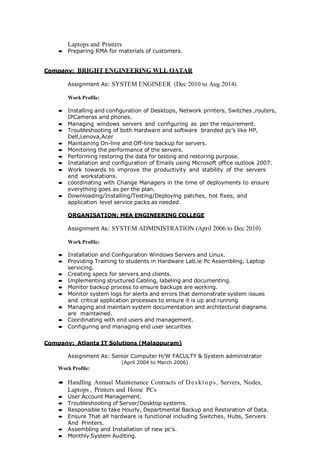 Laptops and Printers
 Preparing RMA for materials of customers.
Company: BRIGHT ENGINEERING WLL QATAR
Assignment As: SYSTEM ENGINEER (Dec 2010 to Aug 2014)
Work Profile:
 Installing and configuration of Desktops, Network printers, Switches ,routers,
IPCameras and phones.
 Managing windows servers and configuring as per the requirement.
 Troubleshooting of both Hardware and software branded pc’s like HP,
Dell,Lenova,Acer
 Maintaining On-line and Off-line backup for servers.
 Monitoring the performance of the servers.
 Performing restoring the data for testing and restoring purpose.
 Installation and configuration of Emails using Microsoft office outlook 2007.
 Work towards to improve the productivity and stability of the servers
and workstations.
 coordinating with Change Managers in the time of deployments to ensure
everything goes as per the plan.
 Downloading/Installing/Testing/Deploying patches, hot fixes, and
application level service packs as needed.
ORGANISATION: MEA ENGINEERING COLLEGE
Assignment As: SYSTEM ADMINISTRATION (April 2006 to Dec 2010)
Work Profile:
 Installation and Configuration Windows Servers and Linux.
 Providing Training to students in Hardware Lab.ie Pc Assembling, Laptop
servicing.
 Creating specs for servers and clients.
 Implementing structured Cabling, labeling and documenting.
 Monitor backup process to ensure backups are working.
 Monitor system logs for alerts and errors that demonstrate system issues
and critical application processes to ensure it is up and running
 Managing and maintain system documentation and architectural diagrams
are maintained.
 Coordinating with end users and management.
 Configuring and managing end user securities
Company: Atlanta IT Solutions (Malappuram)
Assignment As: Senior Computer H/W FACULTY & System administrator
(April 2004 to March 2006)
Work Profile:
 Handling Annual Maintenance Contracts of Desktops, Servers, Nodes,
Laptops , Printers and Home PCs
 User Account Management.
 Troubleshooting of Server/Desktop systems.
 Responsible to take Hourly, Departmental Backup and Restoration of Data.
 Ensure That all hardware is functional including Switches, Hubs, Servers
And Printers.
 Assembling and Installation of new pc’s.
 Monthly System Auditing.
 