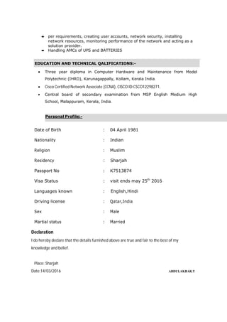  per requirements, creating user accounts, network security, installing
network resources, monitoring performance of the network and acting as a
solution provider.
 Handling AMCs of UPS and BATTERIES
 Three year diploma in Computer Hardware and Maintenance from Model
Polytechnic (IHRD), Karunagappally, Kollam, Kerala India.
 Cisco Certified Network Associate (CCNA), CISCO ID:CSCO12298271.
 Central board of secondary examination from MSP English Medium High
School, Malappuram, Kerala, India.
Date of Birth : 04 April 1981
Nationality : Indian
Religion : Muslim
Residency : Sharjah
Passport No : K7513874
Visa Status : visit ends may 25th
2016
Languages known : English,Hindi
Driving license : Qatar,India
Sex : Male
Martial status : Married
Declaration
I do hereby declare that the details furnished above are true and fair to the best of my
knowledge and belief.
Place: Sharjah
Date:14/03/2016 ABDULAKBAR.T
Personal Profile:-
EDUCATION AND TECHNICAL QALIFICATIONS:-
 