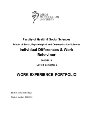Faculty of Health & Social Sciences
School of Social, Psychological, and Communication Sciences
Individual Differences & Work
Behaviour
2013/2014
Level 5 Semester 2
WORK EXPERIENCE PORTFOLIO
Student Name: Robin Kaye
Student Number: 33360966
 