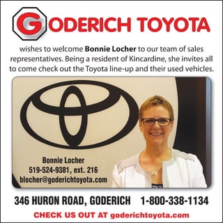 346 HURON ROAD, GODERICH 1-800-338-1134
ODERICH TOYOTAODERICH TOYOTAODERICH TOYOTAG
CHECK US OUT AT goderichtoyota.com
wishes to welcome Bonnie Locher to our team of sales
representatives. Being a resident of Kincardine, she invites all
to come check out the Toyota line-up and their used vehicles.
Bonnie Locher
519-524-9381, ext. 216
blocher@goderichtoyota.com
 