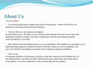 About Us
MaximusOne
 Is correctly positioned to address any kind of requirement - Indian or Global in the
manpower consulting and recruitment business.
 The key drivers to our success are highest
professional services. Needless to say, we keep client interest foremost on our roster and
standards of quality, integrity, trust and commitment, whereby providing top quality
client satisfaction is our forte.
 Our selection and recruitment process is very methodical. This enables us to maintain a very
high operating standard to match the needs of both the clients as well as candidates. We
serve our clients by identifying, assessing and recruiting exceptional candidates.
 This is why,
in corporate parlance it has become a cliché to state that whatever you're looking for in a
job, MaximusOne can help you find it. With the best job search tools and career advice
on the planet...we work seamlessly to offer you the right job on a platter.
 