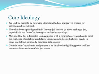 Core Ideology
 We lead by example by following utmost methodical and proven process for
selection and recruitment.
 There has been a paradigm shift in the way job hunters go about seeking a job,
especially in the face of technological avalanche nowadays.
 MaximusOne has a dedicated team equipped with a comprehensive database to meet
the challenge of matching candidates’ unique capabilities with client’s needs, in
order to establish a mutually beneficial relationship.
 Completion of recruitment assignments is an involved and grilling process with us,
to ensure the worthiness of the job hunter.
 