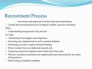 Recruitment Process
 Assessment and appraisal of client needs and requirements.
 Careful and researched perusal of company's profile, activities and future
Plans.
 Understanding background of the job and
its scope.
 Advertising in newspapers and magazines.
 Screening our computerized as well as manual database.
 Performing executive search and head Hunting.
 Receive inputs from our dedicated research cell.
 Exploring extensively databases like Naukri and Times jobs.
 We have excellent recruitment tool implemented and customized for our entire
hiring process.
 Short listing of suitable candidates.
 